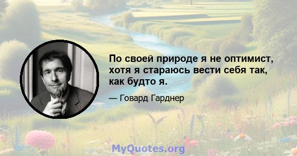 По своей природе я не оптимист, хотя я стараюсь вести себя так, как будто я.