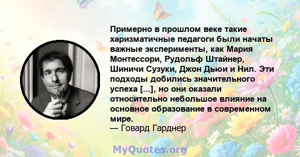 Примерно в прошлом веке такие харизматичные педагоги были начаты важные эксперименты, как Мария Монтессори, Рудольф Штайнер, Шиничи Сузуки, Джон Дьюи и Нил. Эти подходы добились значительного успеха [...], но они