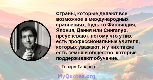 Страны, которые делают все возможное в международных сравнениях, будь то Финляндия, Япония, Дания или Сингапур, преуспевают, потому что у них есть профессиональные учителя, которых уважают, и у них также есть семья и