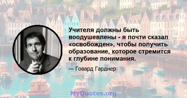 Учителя должны быть воодушевлены - я почти сказал «освобожден», чтобы получить образование, которое стремится к глубине понимания.