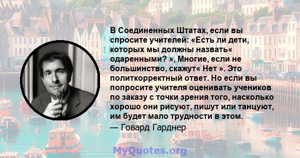 В Соединенных Штатах, если вы спросите учителей: «Есть ли дети, которых мы должны назвать« одаренными? », Многие, если не большинство, скажут« Нет ». Это политкорректный ответ. Но если вы попросите учителя оценивать