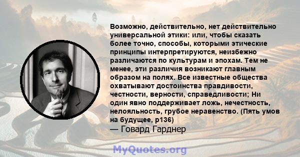 Возможно, действительно, нет действительно универсальной этики: или, чтобы сказать более точно, способы, которыми этические принципы интерпретируются, неизбежно различаются по культурам и эпохам. Тем не менее, эти