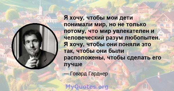 Я хочу, чтобы мои дети понимали мир, но не только потому, что мир увлекателен и человеческий разум любопытен. Я хочу, чтобы они поняли это так, чтобы они были расположены, чтобы сделать его лучше