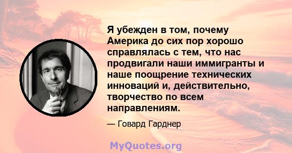 Я убежден в том, почему Америка до сих пор хорошо справлялась с тем, что нас продвигали наши иммигранты и наше поощрение технических инноваций и, действительно, творчество по всем направлениям.