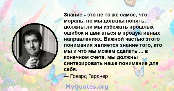 Знание - это не то же самое, что мораль, но мы должны понять, должны ли мы избежать прошлых ошибок и двигаться в продуктивных направлениях. Важной частью этого понимания является знание того, кто мы и что мы можем