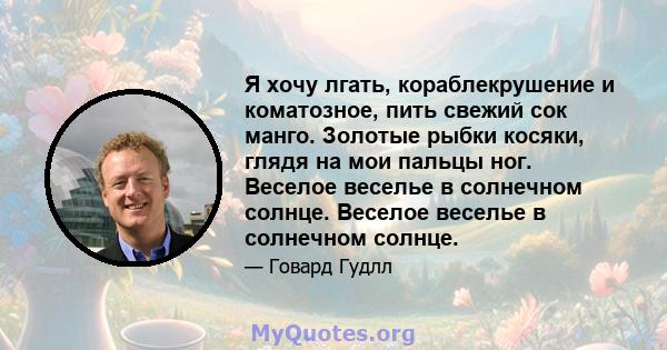 Я хочу лгать, кораблекрушение и коматозное, пить свежий сок манго. Золотые рыбки косяки, глядя на мои пальцы ног. Веселое веселье в солнечном солнце. Веселое веселье в солнечном солнце.