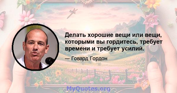 Делать хорошие вещи или вещи, которыми вы гордитесь, требует времени и требует усилий.