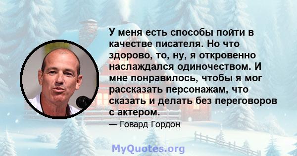 У меня есть способы пойти в качестве писателя. Но что здорово, то, ну, я откровенно наслаждался одиночеством. И мне понравилось, чтобы я мог рассказать персонажам, что сказать и делать без переговоров с актером.