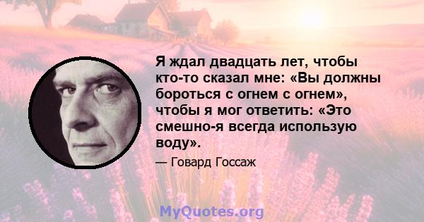 Я ждал двадцать лет, чтобы кто-то сказал мне: «Вы должны бороться с огнем с огнем», чтобы я мог ответить: «Это смешно-я всегда использую воду».