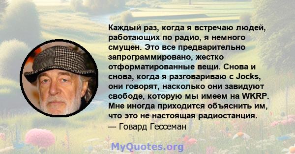 Каждый раз, когда я встречаю людей, работающих по радио, я немного смущен. Это все предварительно запрограммировано, жестко отформатированные вещи. Снова и снова, когда я разговариваю с Jocks, они говорят, насколько они 