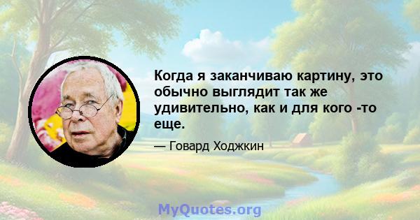 Когда я заканчиваю картину, это обычно выглядит так же удивительно, как и для кого -то еще.