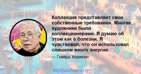 Коллекция представляет свои собственные требования. Многие художники были коллекционерами. Я думаю об этом как о болезни. Я чувствовал, что он использовал слишком много энергии.