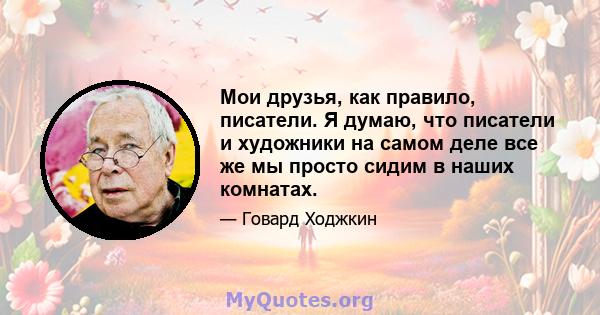 Мои друзья, как правило, писатели. Я думаю, что писатели и художники на самом деле все же мы просто сидим в наших комнатах.