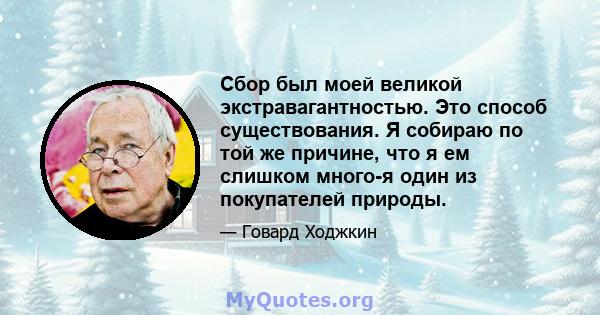 Сбор был моей великой экстравагантностью. Это способ существования. Я собираю по той же причине, что я ем слишком много-я один из покупателей природы.