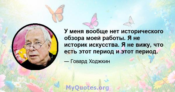 У меня вообще нет исторического обзора моей работы. Я не историк искусства. Я не вижу, что есть этот период и этот период.