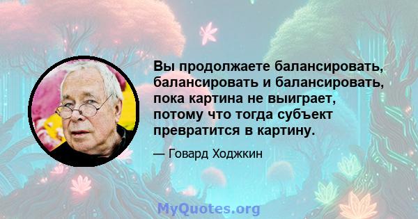 Вы продолжаете балансировать, балансировать и балансировать, пока картина не выиграет, потому что тогда субъект превратится в картину.