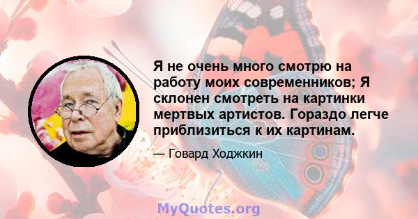 Я не очень много смотрю на работу моих современников; Я склонен смотреть на картинки мертвых артистов. Гораздо легче приблизиться к их картинам.