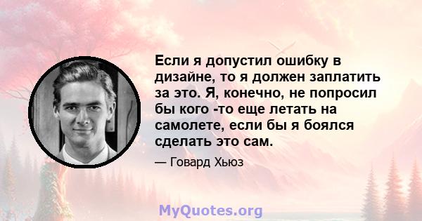 Если я допустил ошибку в дизайне, то я должен заплатить за это. Я, конечно, не попросил бы кого -то еще летать на самолете, если бы я боялся сделать это сам.