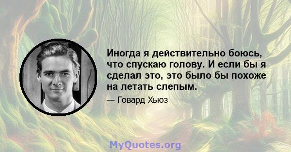 Иногда я действительно боюсь, что спускаю голову. И если бы я сделал это, это было бы похоже на летать слепым.