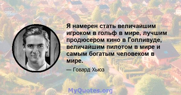 Я намерен стать величайшим игроком в гольф в мире, лучшим продюсером кино в Голливуде, величайшим пилотом в мире и самым богатым человеком в мире.