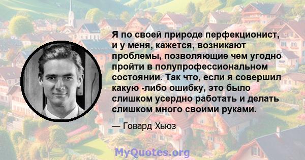 Я по своей природе перфекционист, и у меня, кажется, возникают проблемы, позволяющие чем угодно пройти в полупрофессиональном состоянии. Так что, если я совершил какую -либо ошибку, это было слишком усердно работать и