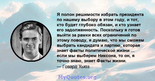 Я полон решимости избрать президента по нашему выбору в этом году, и тот, кто будет глубоко обязан, и кто узнает его задолженность. Поскольку я готов выйти за рамки всех ограничений по этому поводу, я думаю, что мы