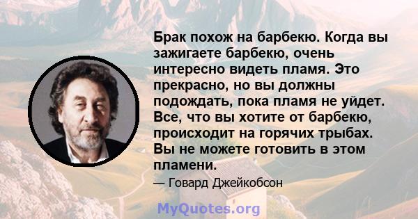 Брак похож на барбекю. Когда вы зажигаете барбекю, очень интересно видеть пламя. Это прекрасно, но вы должны подождать, пока пламя не уйдет. Все, что вы хотите от барбекю, происходит на горячих трыбах. Вы не можете