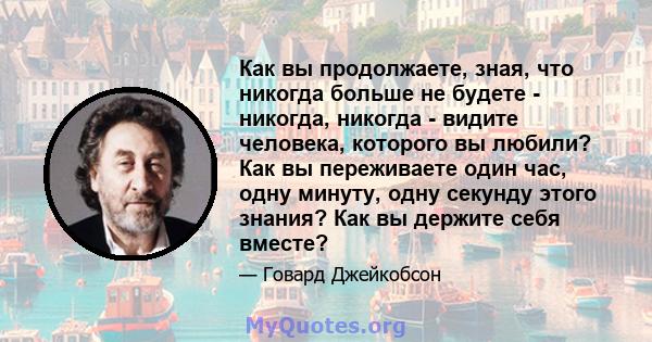 Как вы продолжаете, зная, что никогда больше не будете - никогда, никогда - видите человека, которого вы любили? Как вы переживаете один час, одну минуту, одну секунду этого знания? Как вы держите себя вместе?