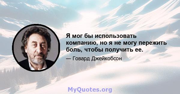 Я мог бы использовать компанию, но я не могу пережить боль, чтобы получить ее.