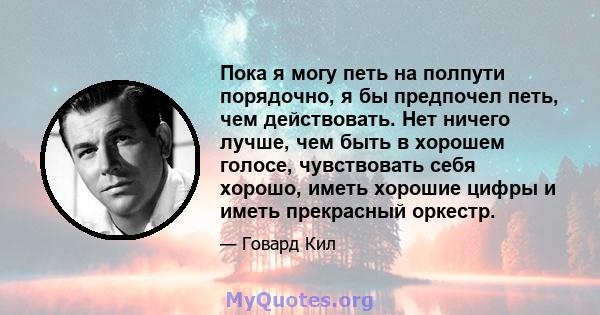 Пока я могу петь на полпути порядочно, я бы предпочел петь, чем действовать. Нет ничего лучше, чем быть в хорошем голосе, чувствовать себя хорошо, иметь хорошие цифры и иметь прекрасный оркестр.