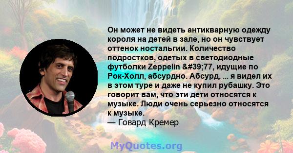 Он может не видеть антикварную одежду короля на детей в зале, но он чувствует оттенок ностальгии. Количество подростков, одетых в светодиодные футболки Zeppelin '77, идущие по Рок-Холл, абсурдно. Абсурд, ... я видел 