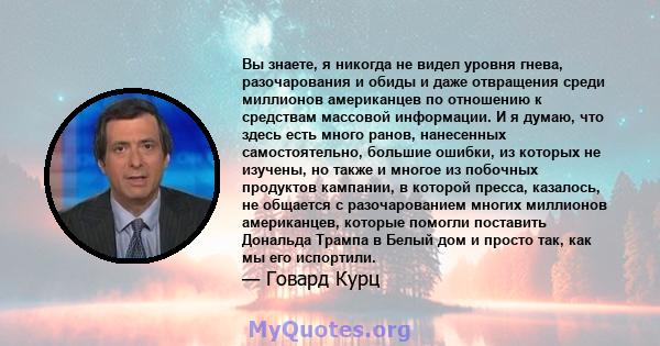 Вы знаете, я никогда не видел уровня гнева, разочарования и обиды и даже отвращения среди миллионов американцев по отношению к средствам массовой информации. И я думаю, что здесь есть много ранов, нанесенных