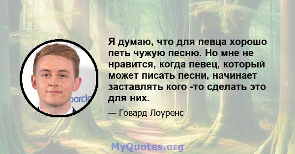 Я думаю, что для певца хорошо петь чужую песню. Но мне не нравится, когда певец, который может писать песни, начинает заставлять кого -то сделать это для них.