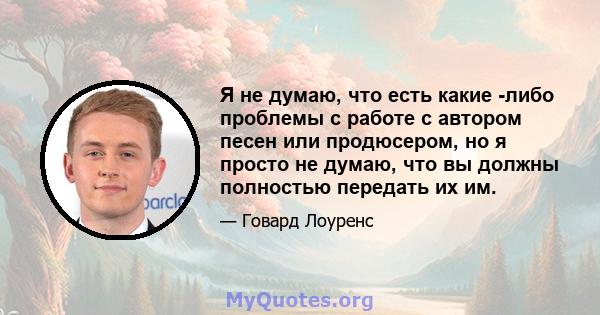 Я не думаю, что есть какие -либо проблемы с работе с автором песен или продюсером, но я просто не думаю, что вы должны полностью передать их им.