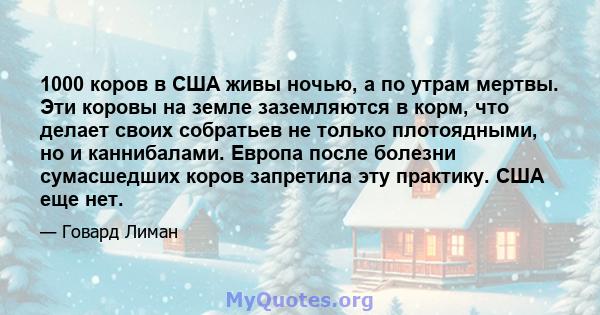 1000 коров в США живы ночью, а по утрам мертвы. Эти коровы на земле заземляются в корм, что делает своих собратьев не только плотоядными, но и каннибалами. Европа после болезни сумасшедших коров запретила эту практику.