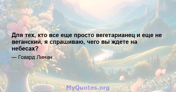 Для тех, кто все еще просто вегетарианец и еще не веганский, я спрашиваю, чего вы ждете на небесах?