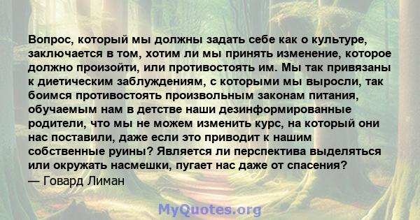 Вопрос, который мы должны задать себе как о культуре, заключается в том, хотим ли мы принять изменение, которое должно произойти, или противостоять им. Мы так привязаны к диетическим заблуждениям, с которыми мы выросли, 