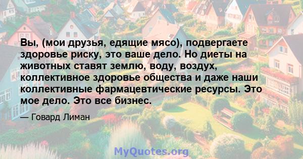 Вы, (мои друзья, едящие мясо), подвергаете здоровье риску, это ваше дело. Но диеты на животных ставят землю, воду, воздух, коллективное здоровье общества и даже наши коллективные фармацевтические ресурсы. Это мое дело.