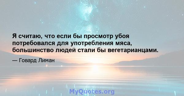 Я считаю, что если бы просмотр убоя потребовался для употребления мяса, большинство людей стали бы вегетарианцами.