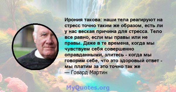 Ирония такова: наши тела реагируют на стресс точно таким же образом, есть ли у нас веская причина для стресса. Тело все равно, если мы правы или не правы. Даже в те времена, когда мы чувствуем себя совершенно