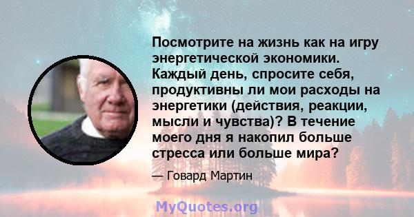 Посмотрите на жизнь как на игру энергетической экономики. Каждый день, спросите себя, продуктивны ли мои расходы на энергетики (действия, реакции, мысли и чувства)? В течение моего дня я накопил больше стресса или