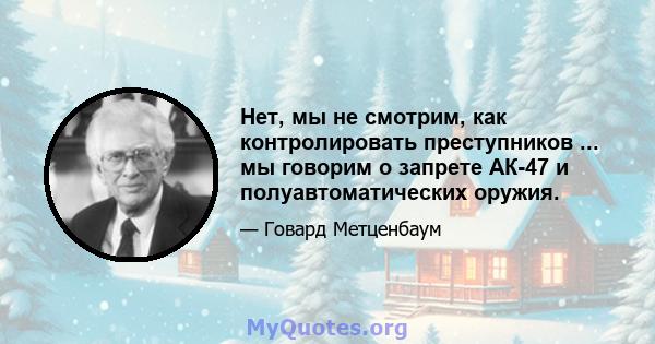 Нет, мы не смотрим, как контролировать преступников ... мы говорим о запрете АК-47 и полуавтоматических оружия.