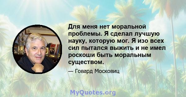 Для меня нет моральной проблемы. Я сделал лучшую науку, которую мог. Я изо всех сил пытался выжить и не имел роскоши быть моральным существом.