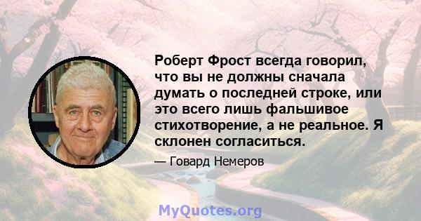 Роберт Фрост всегда говорил, что вы не должны сначала думать о последней строке, или это всего лишь фальшивое стихотворение, а не реальное. Я склонен согласиться.