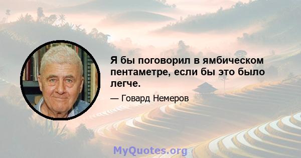 Я бы поговорил в ямбическом пентаметре, если бы это было легче.