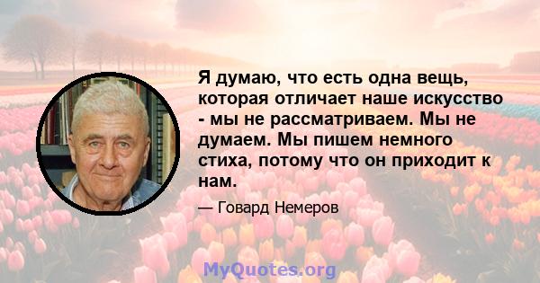 Я думаю, что есть одна вещь, которая отличает наше искусство - мы не рассматриваем. Мы не думаем. Мы пишем немного стиха, потому что он приходит к нам.