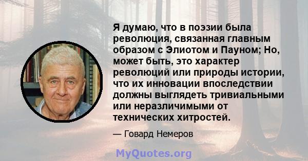 Я думаю, что в поэзии была революция, связанная главным образом с Элиотом и Пауном; Но, может быть, это характер революций или природы истории, что их инновации впоследствии должны выглядеть тривиальными или