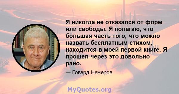 Я никогда не отказался от форм или свободы. Я полагаю, что большая часть того, что можно назвать бесплатным стихом, находится в моей первой книге. Я прошел через это довольно рано.