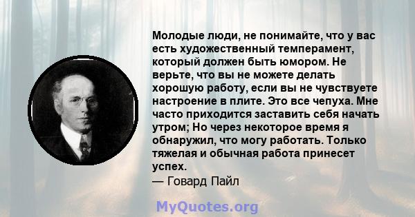 Молодые люди, не понимайте, что у вас есть художественный темперамент, который должен быть юмором. Не верьте, что вы не можете делать хорошую работу, если вы не чувствуете настроение в плите. Это все чепуха. Мне часто