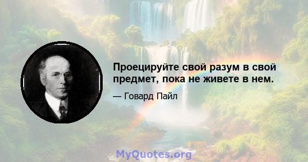 Проецируйте свой разум в свой предмет, пока не живете в нем.